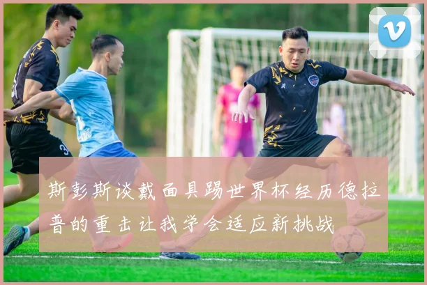 斯彭斯谈戴面具踢世界杯经历德拉普的重击让我学会适应新挑战
