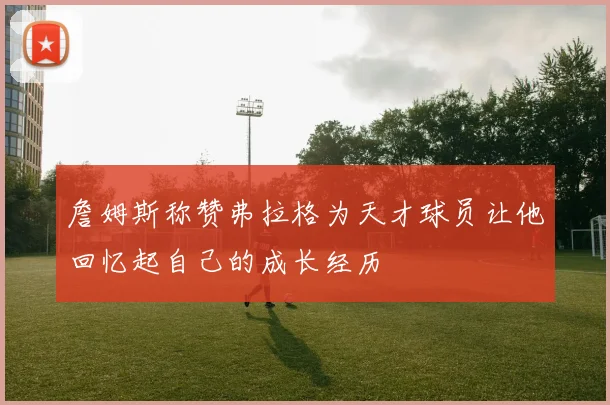 詹姆斯称赞弗拉格为天才球员让他回忆起自己的成长经历
