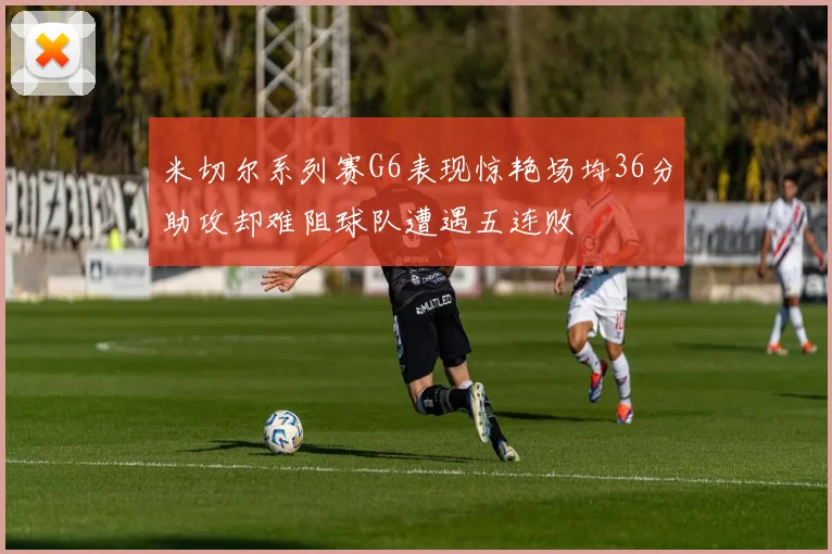 米切尔系列赛G6表现惊艳场均36分助攻却难阻球队遭遇五连败