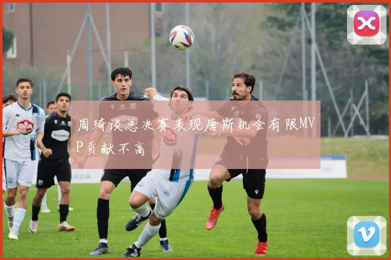 周琦谈总决赛表现唐斯机会有限MVP贡献不高