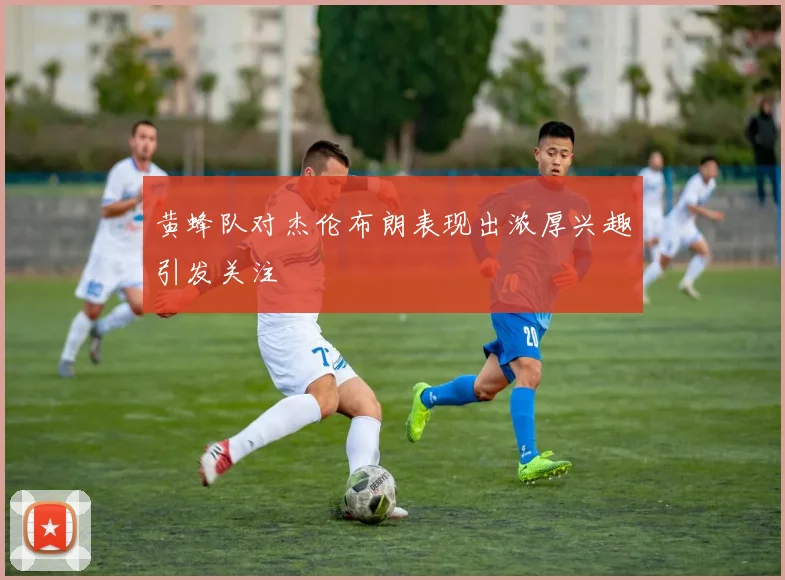 黄蜂队对杰伦布朗表现出浓厚兴趣引发关注