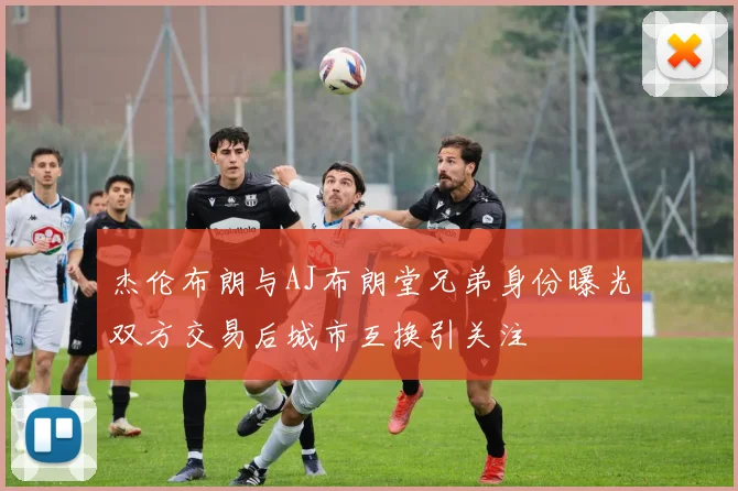 杰伦布朗与AJ布朗堂兄弟身份曝光双方交易后城市互换引关注
