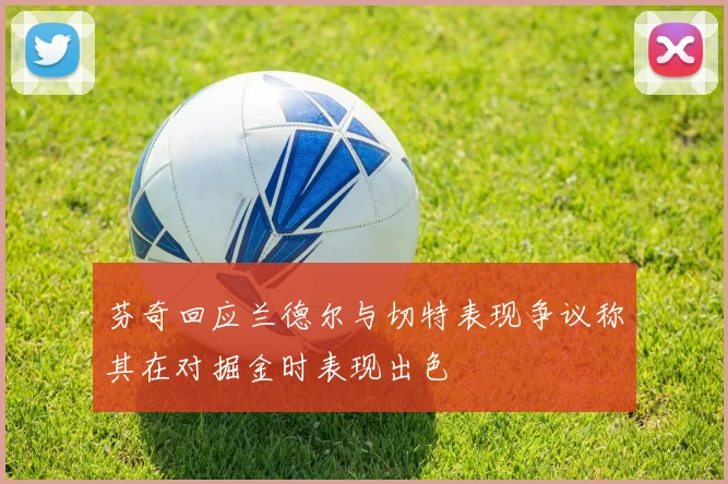 芬奇回应兰德尔与切特表现争议称其在对掘金时表现出色