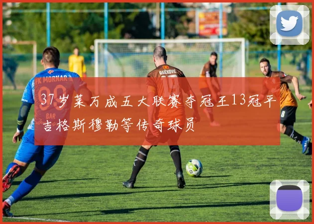 37岁莱万成五大联赛夺冠王13冠平吉格斯穆勒等传奇球员