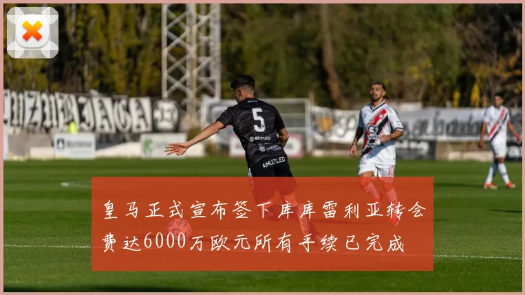 皇马正式宣布签下库库雷利亚转会费达6000万欧元所有手续已完成