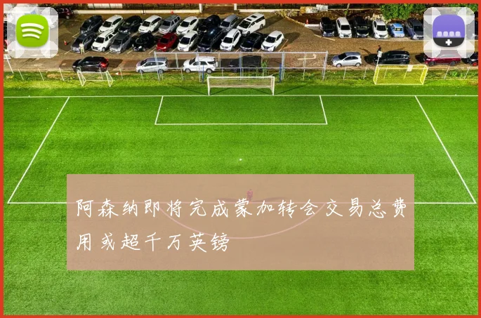 阿森纳即将完成蒙加转会交易总费用或超千万英镑