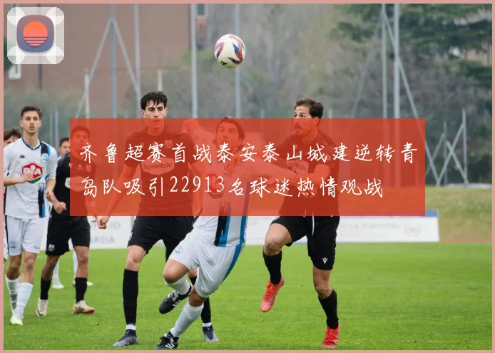 齐鲁超赛首战泰安泰山城建逆转青岛队吸引22913名球迷热情观战