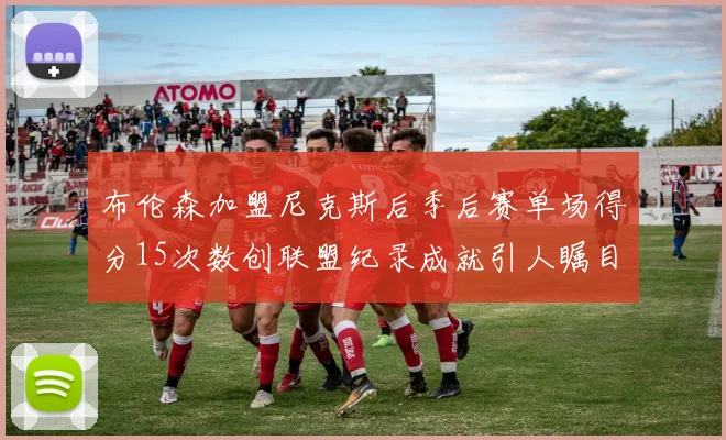 布伦森加盟尼克斯后季后赛单场得分15次数创联盟纪录成就引人瞩目