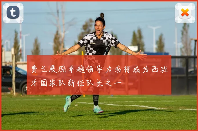 费兰展现卓越领导力或将成为西班牙国家队新任队长之一