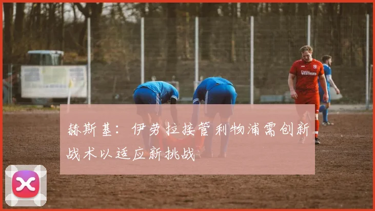 赫斯基：伊劳拉接管利物浦需创新战术以适应新挑战