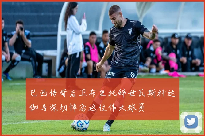 巴西传奇后卫布里托辞世瓦斯科达伽马深切悼念这位伟大球员