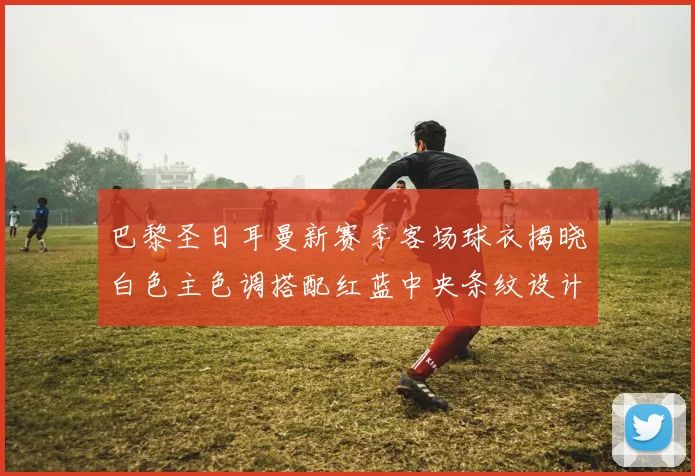 巴黎圣日耳曼新赛季客场球衣揭晓白色主色调搭配红蓝中央条纹设计