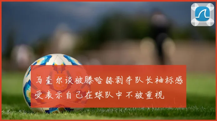 马奎尔谈被滕哈赫剥夺队长袖标感受表示自己在球队中不被重视