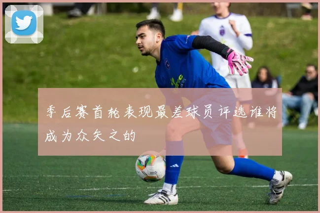 季后赛首轮表现最差球员评选谁将成为众矢之的