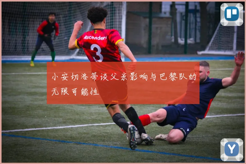 小安切洛蒂谈父亲影响与巴黎队的无限可能性