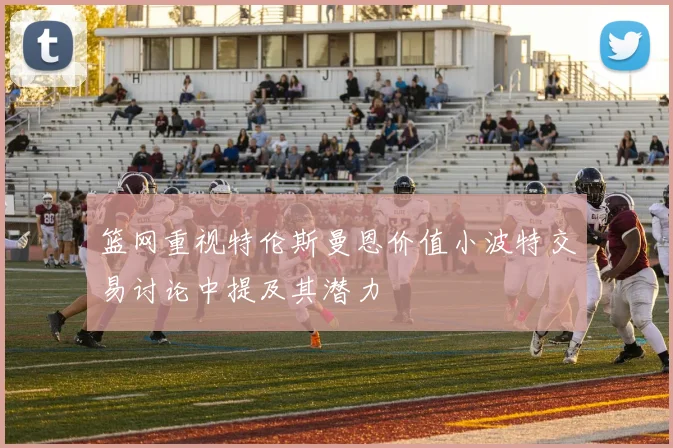 篮网重视特伦斯曼恩价值小波特交易讨论中提及其潜力