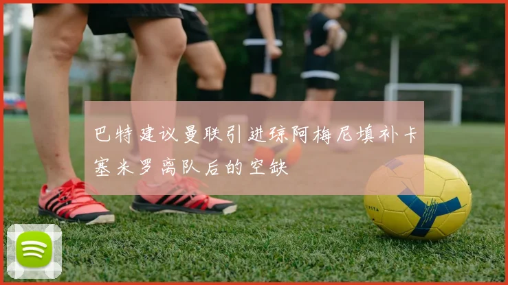 巴特建议曼联引进琼阿梅尼填补卡塞米罗离队后的空缺