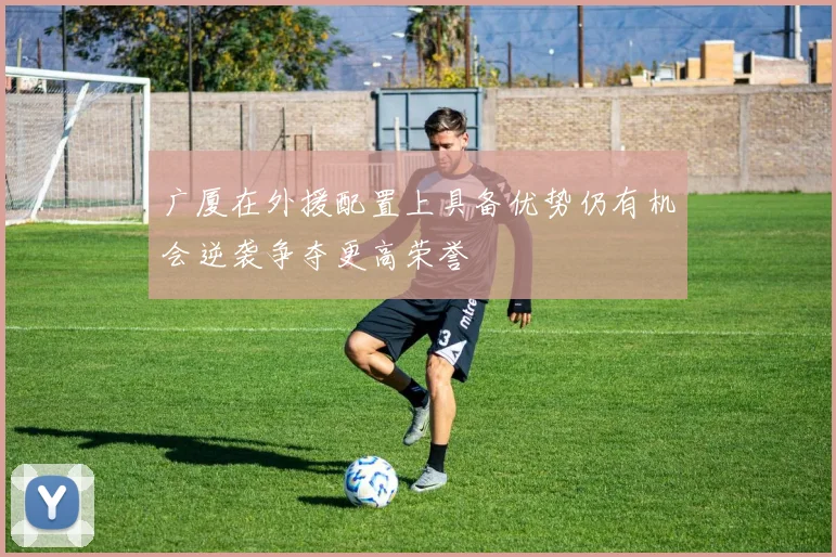 广厦在外援配置上具备优势仍有机会逆袭争夺更高荣誉