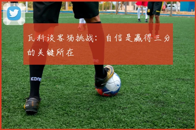 瓦科谈客场挑战：自信是赢得三分的关键所在
