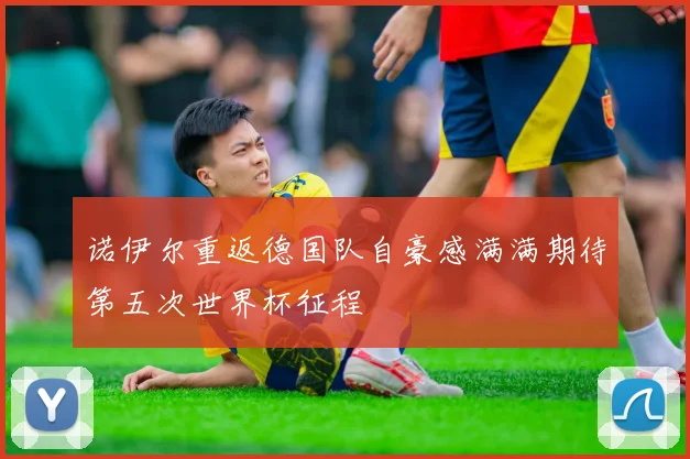 诺伊尔重返德国队自豪感满满期待第五次世界杯征程