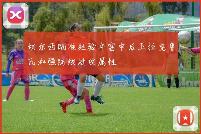 切尔西瞄准经验丰富中后卫拉克鲁瓦加强防线进攻属性