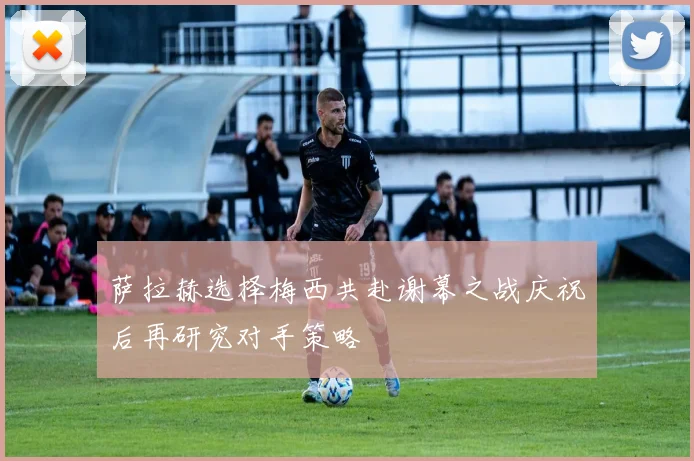 萨拉赫选择梅西共赴谢幕之战庆祝后再研究对手策略
