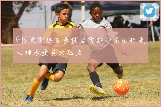 G拉莫斯坦言重伤后曾担心无法行走心理承受巨大压力
