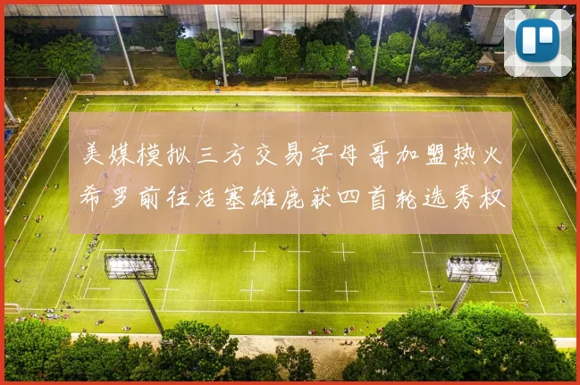 美媒模拟三方交易字母哥加盟热火希罗前往活塞雄鹿获四首轮选秀权与两次互换权