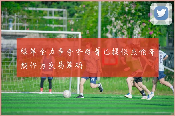 绿军全力争夺字母哥已提供杰伦布朗作为交易筹码