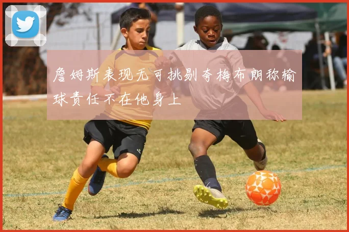 詹姆斯表现无可挑剔夸梅布朗称输球责任不在他身上