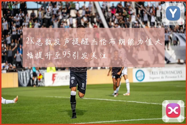 2K总裁发声提醒杰伦布朗能力值大幅提升至95引发关注